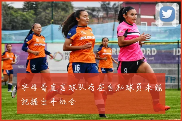 字母哥直言球队存在自私球员未能把握出手机会