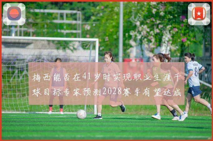梅西能否在41岁时实现职业生涯千球目标专家预测2028赛季有望达成