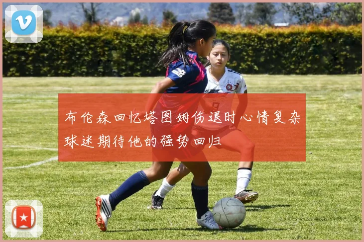 布伦森回忆塔图姆伤退时心情复杂球迷期待他的强势回归