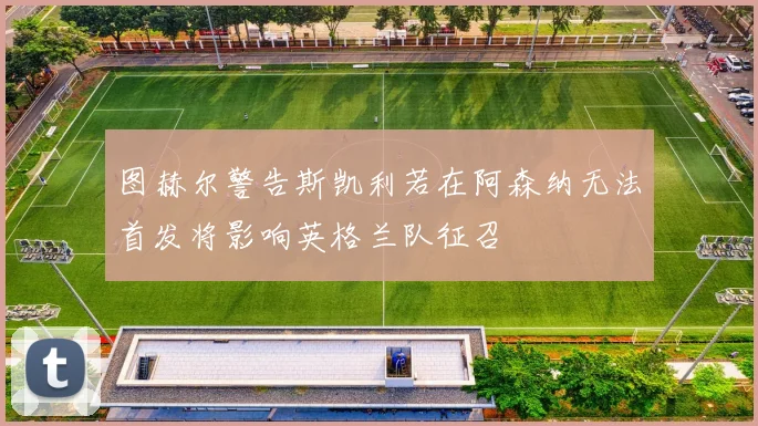 图赫尔警告斯凯利若在阿森纳无法首发将影响英格兰队征召