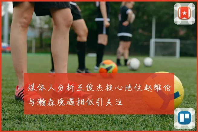 媒体人分析王俊杰核心地位赵维伦与瀚森境遇相似引关注