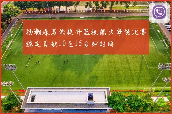 杨瀚森若能提升篮板能力每场比赛稳定贡献10至15分钟时间
