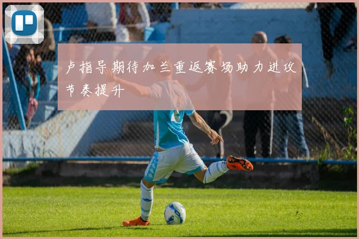 卢指导期待加兰重返赛场助力进攻节奏提升