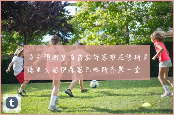 马卡预测皇马首发阵容维尼修斯罗德里戈赫伊森塞巴略斯齐聚一堂