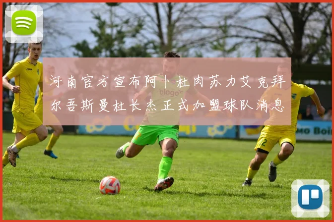 河南官方宣布阿卜杜肉苏力艾克拜尔吾斯曼杜长杰正式加盟球队消息