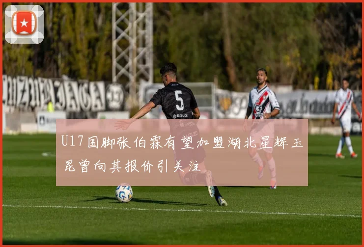 U17国脚张伯霖有望加盟湖北星辉玉昆曾向其报价引关注