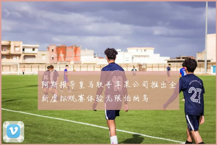 阿斯报导皇马联手苹果公司推出全新虚拟观赛体验无限伯纳乌