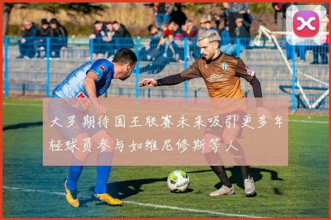 大罗期待国王联赛未来吸引更多年轻球员参与如维尼修斯等人