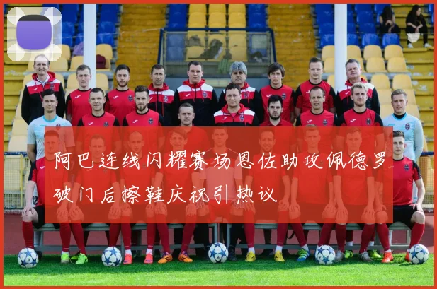 阿巴连线闪耀赛场恩佐助攻佩德罗破门后擦鞋庆祝引热议