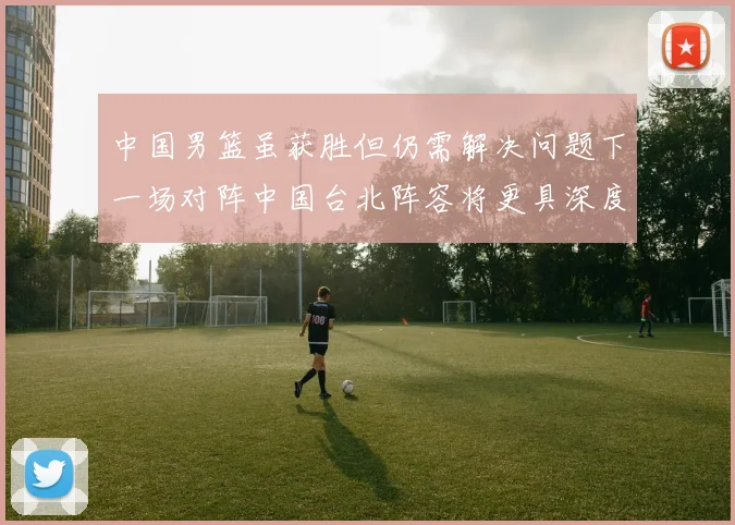 中国男篮虽获胜但仍需解决问题下一场对阵中国台北阵容将更具深度