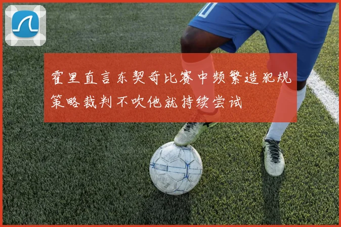 霍里直言东契奇比赛中频繁造犯规策略裁判不吹他就持续尝试