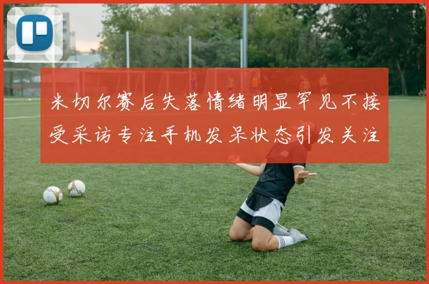 米切尔赛后失落情绪明显罕见不接受采访专注手机发呆状态引发关注