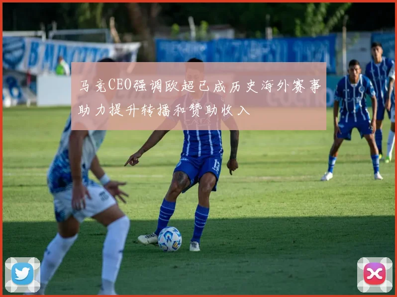 马竞CEO强调欧超已成历史海外赛事助力提升转播和赞助收入