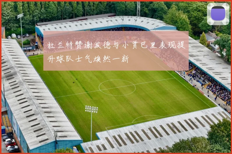 杜兰特赞谢泼德与小贾巴里表现提升球队士气焕然一新