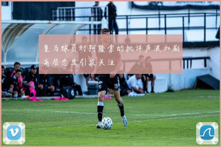 皇马球员对阿隆索的批评声浪加剧高层态度引发关注