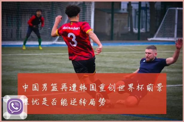 中国男篮再遭韩国重创世界杯前景堪忧是否能逆转局势