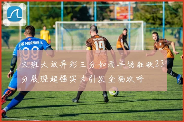 文班大放异彩三分如雨半场狂砍23分展现超强实力引发全场欢呼