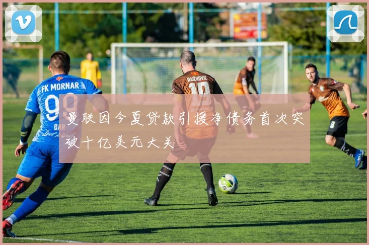 曼联因今夏贷款引援净债务首次突破十亿美元大关