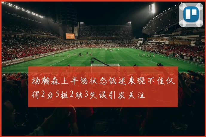 杨瀚森上半场状态低迷表现不佳仅得2分5板2助3失误引发关注