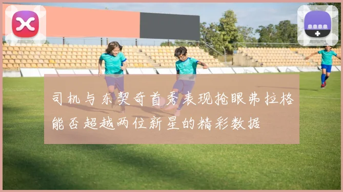 司机与东契奇首秀表现抢眼弗拉格能否超越两位新星的精彩数据