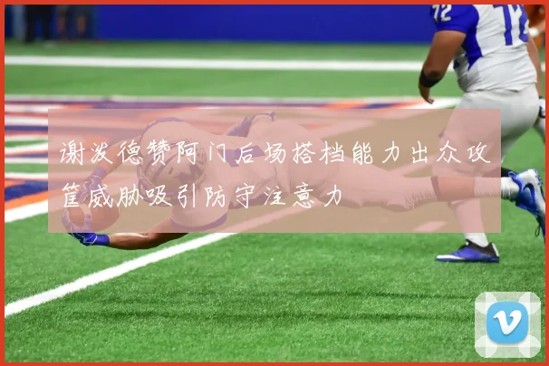 谢泼德赞阿门后场搭档能力出众攻筐威胁吸引防守注意力