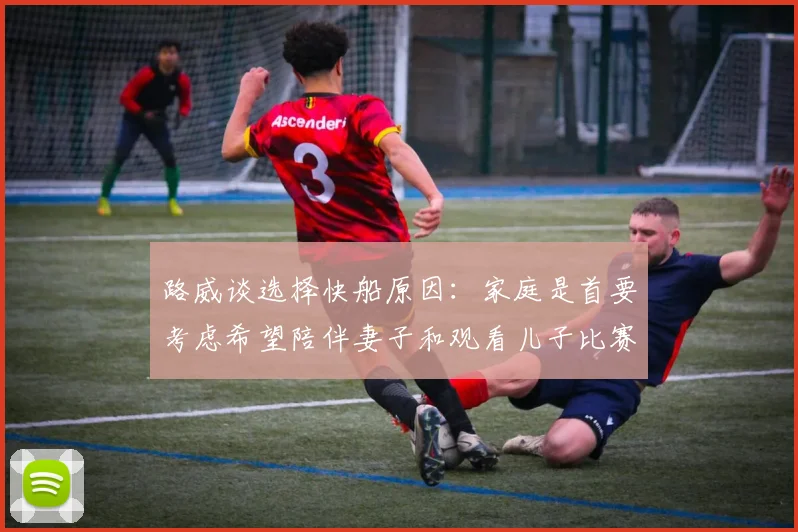 路威谈选择快船原因：家庭是首要考虑希望陪伴妻子和观看儿子比赛