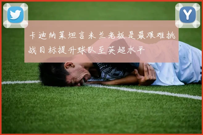 卡迪纳莱坦言米兰老板是最艰难挑战目标提升球队至英超水平