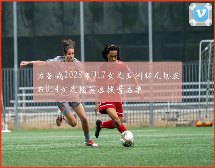 为备战2028年U17女足亚洲杯足协发布U14女足精英选拔营名单