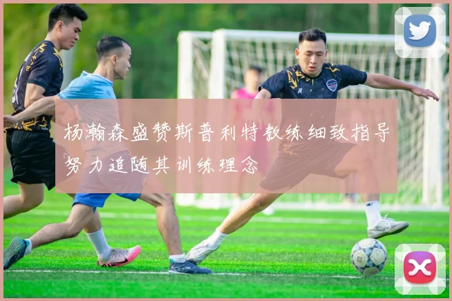 杨瀚森盛赞斯普利特教练细致指导努力追随其训练理念