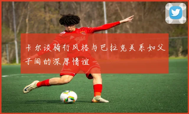 卡尔谈骑行风格与巴拉克关系如父子间的深厚情谊