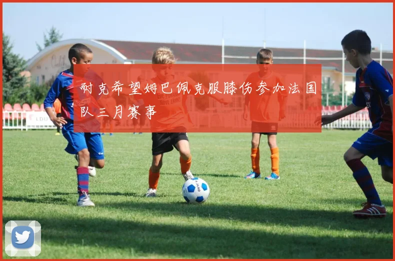 耐克希望姆巴佩克服膝伤参加法国队三月赛事