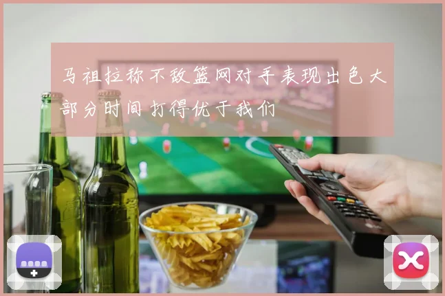 马祖拉称不敌篮网对手表现出色大部分时间打得优于我们