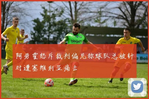 阿劳霍怒斥裁判偏见称球队总被针对遭塞维利亚痛击