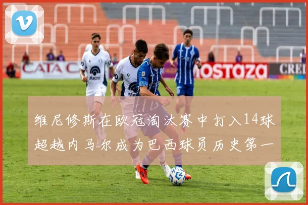 维尼修斯在欧冠淘汰赛中打入14球超越内马尔成为巴西球员历史第一人