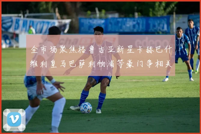 全市场聚焦格鲁吉亚新星卡赫巴什维利皇马巴萨利物浦等豪门争相关注